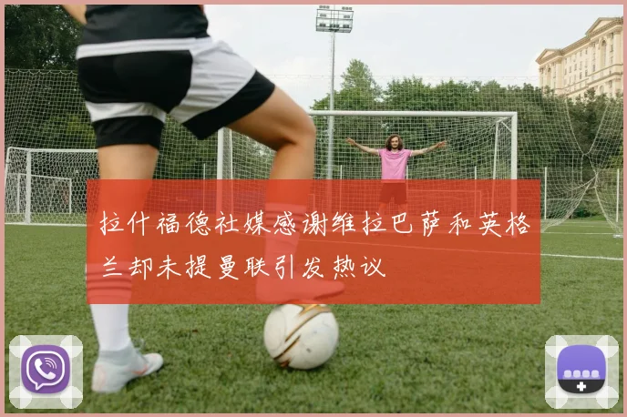拉什福德社媒感谢维拉巴萨和英格兰却未提曼联引发热议