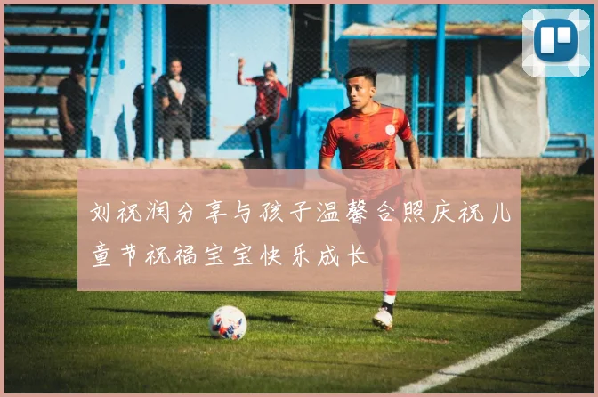 刘祝润分享与孩子温馨合照庆祝儿童节祝福宝宝快乐成长