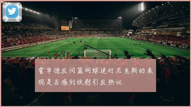 霍华德发问篮网球迷对尼克斯的表现是否感到欣慰引发热议