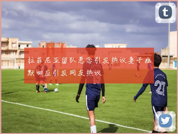 拉菲尼亚留队悬念引发热议妻子幽默回应引发网友热议