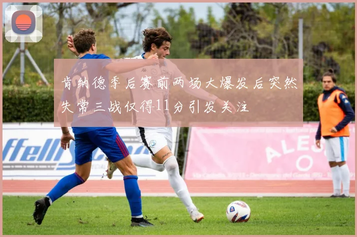 肯纳德季后赛前两场大爆发后突然失常三战仅得11分引发关注