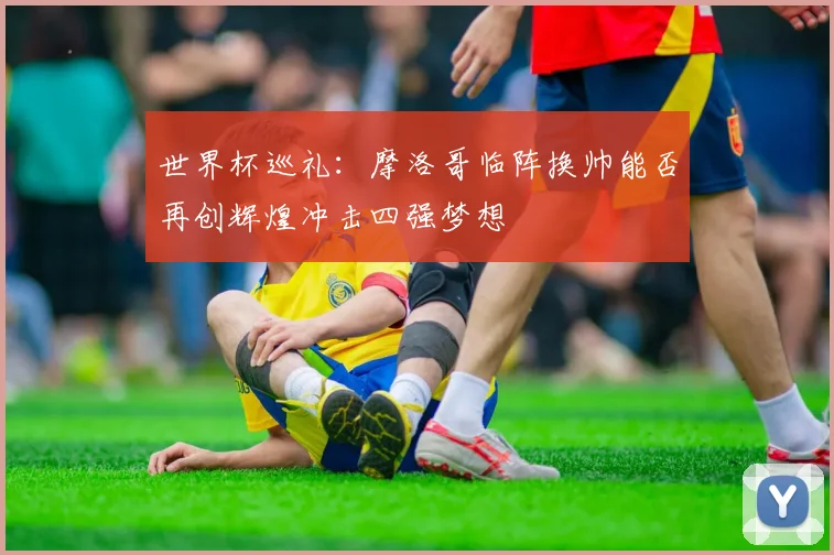 世界杯巡礼：摩洛哥临阵换帅能否再创辉煌冲击四强梦想
