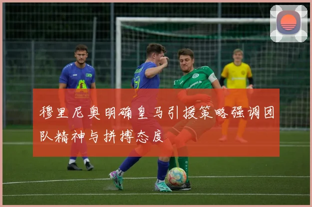 穆里尼奥明确皇马引援策略强调团队精神与拼搏态度