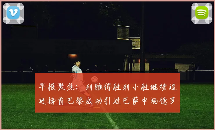 早报聚焦：利雅得胜利小胜继续追赶榜首巴黎成功引进巴萨中场德罗