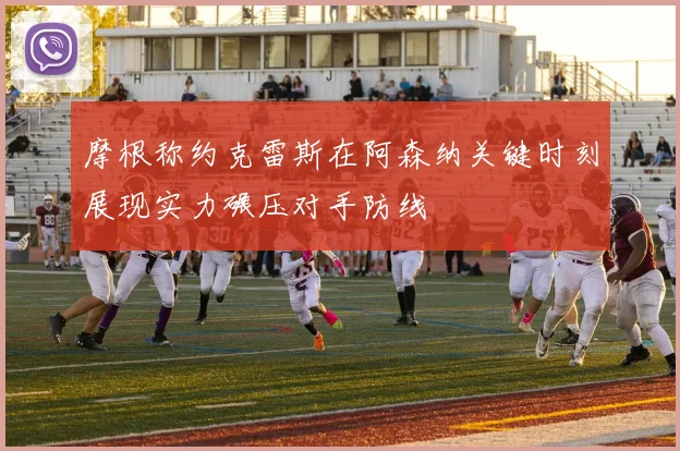 摩根称约克雷斯在阿森纳关键时刻展现实力碾压对手防线