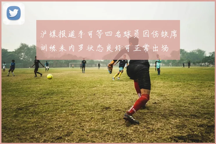 沪媒报道李可等四名球员因伤缺席训练米内罗状态良好可正常出场