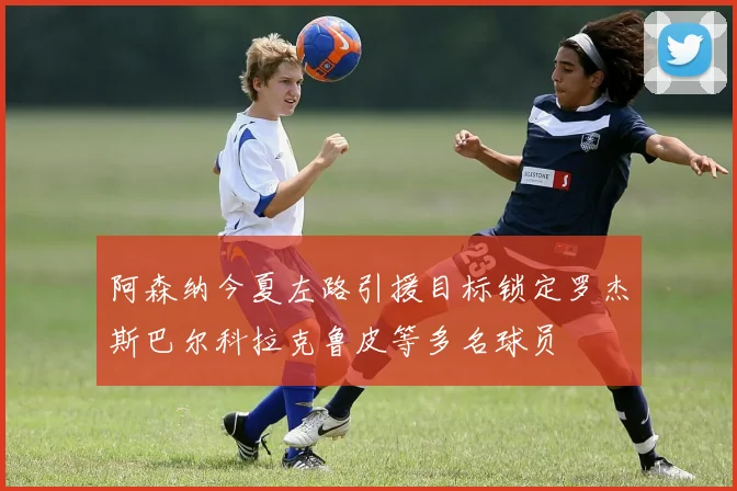 阿森纳今夏左路引援目标锁定罗杰斯巴尔科拉克鲁皮等多名球员