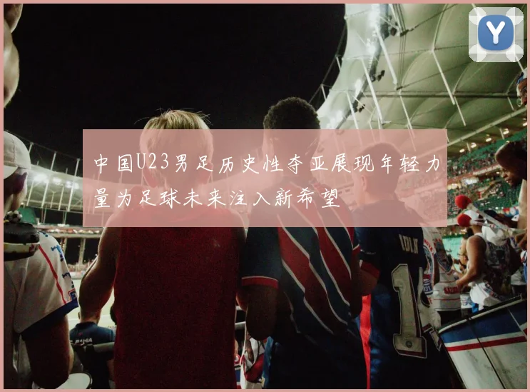 中国U23男足历史性夺亚展现年轻力量为足球未来注入新希望