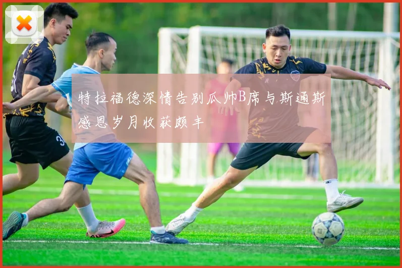 特拉福德深情告别瓜帅B席与斯通斯感恩岁月收获颇丰