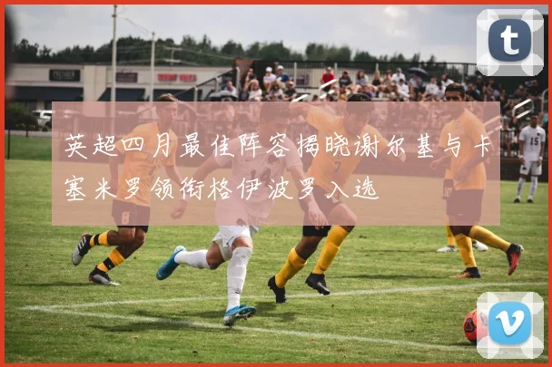 英超四月最佳阵容揭晓谢尔基与卡塞米罗领衔格伊波罗入选