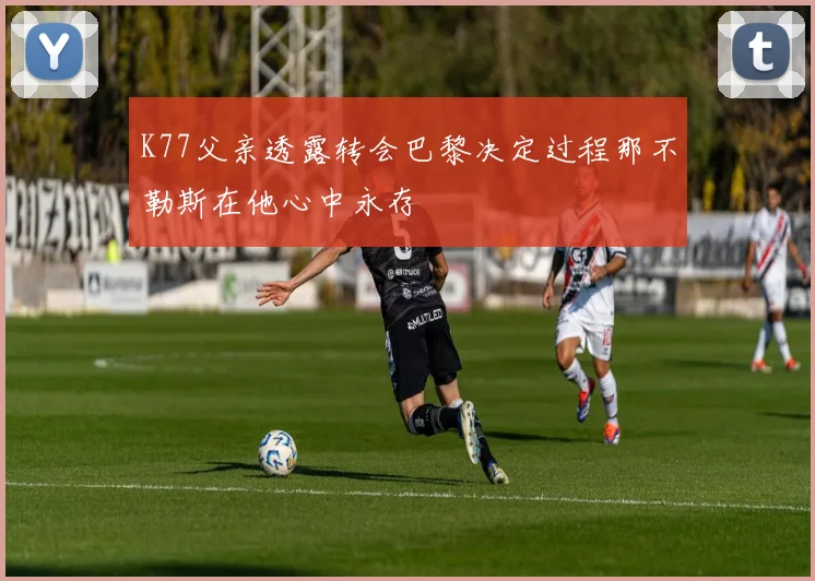 K77父亲透露转会巴黎决定过程那不勒斯在他心中永存