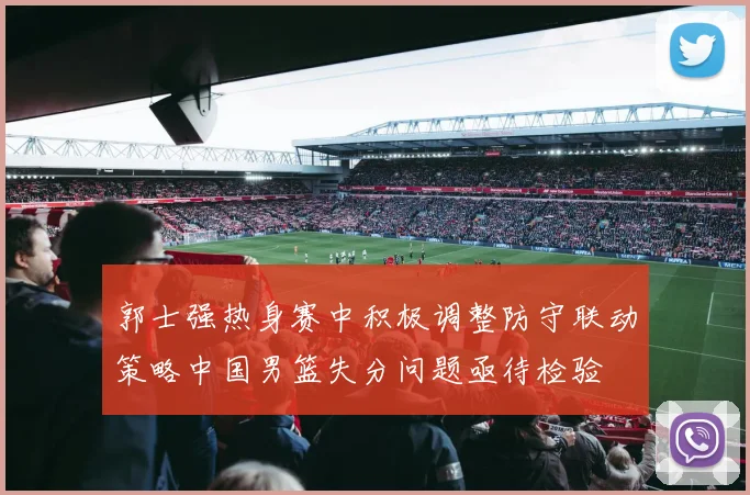 郭士强热身赛中积极调整防守联动策略中国男篮失分问题亟待检验