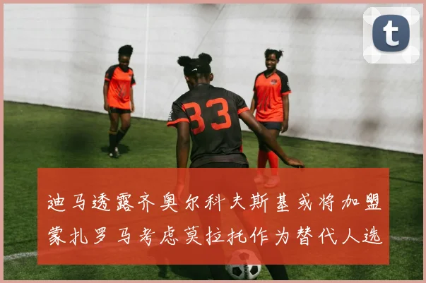 迪马透露齐奥尔科夫斯基或将加盟蒙扎罗马考虑莫拉托作为替代人选