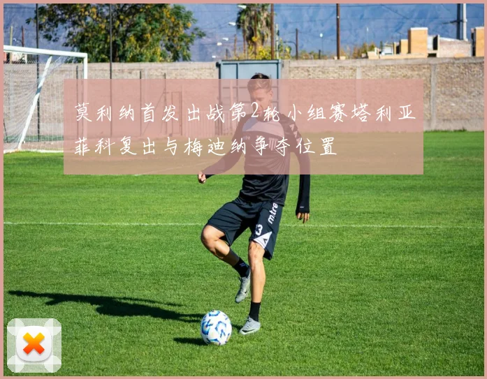 莫利纳首发出战第2轮小组赛塔利亚菲科复出与梅迪纳争夺位置